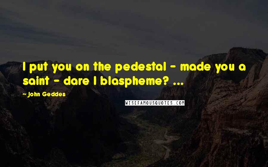 John Geddes Quotes: I put you on the pedestal - made you a saint - dare I blaspheme? ...