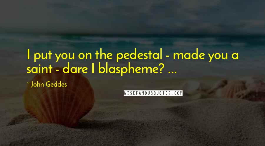 John Geddes Quotes: I put you on the pedestal - made you a saint - dare I blaspheme? ...