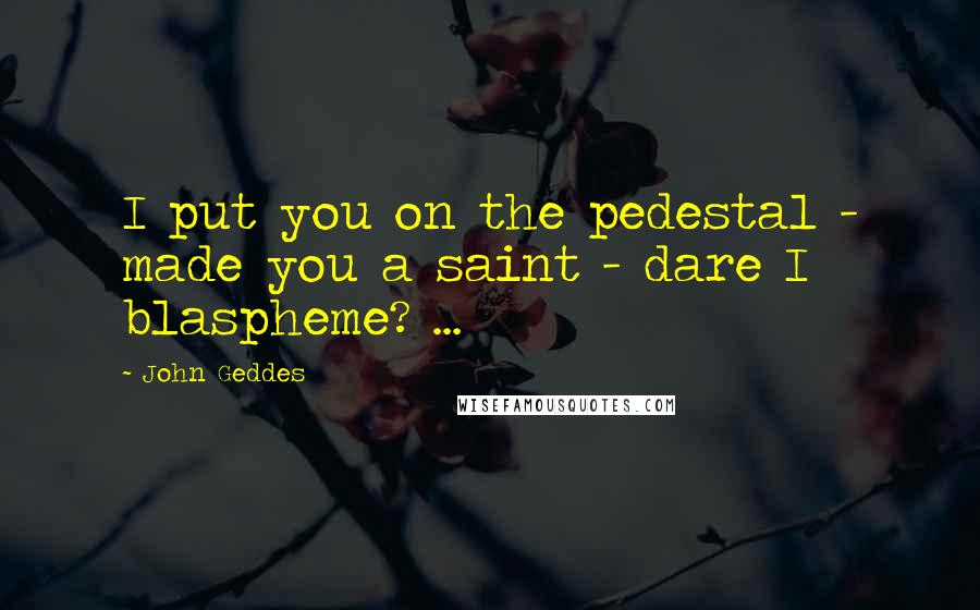 John Geddes Quotes: I put you on the pedestal - made you a saint - dare I blaspheme? ...