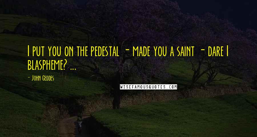 John Geddes Quotes: I put you on the pedestal - made you a saint - dare I blaspheme? ...