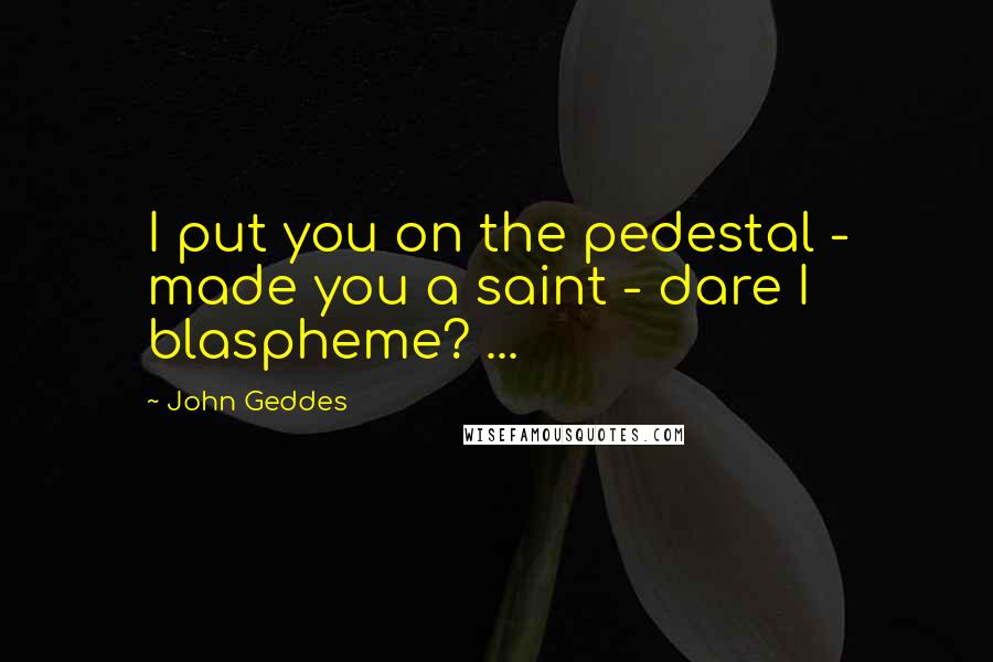 John Geddes Quotes: I put you on the pedestal - made you a saint - dare I blaspheme? ...