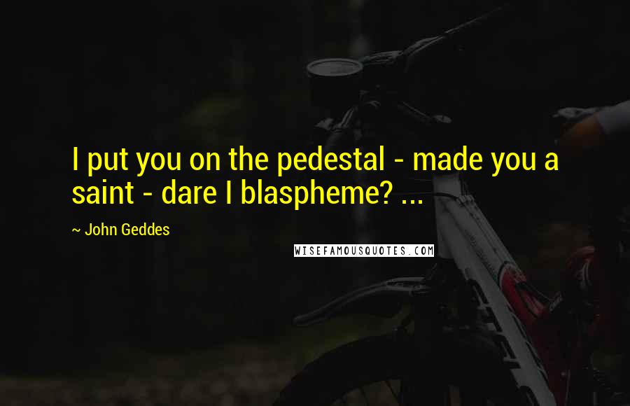 John Geddes Quotes: I put you on the pedestal - made you a saint - dare I blaspheme? ...