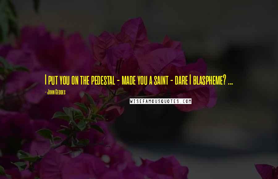 John Geddes Quotes: I put you on the pedestal - made you a saint - dare I blaspheme? ...