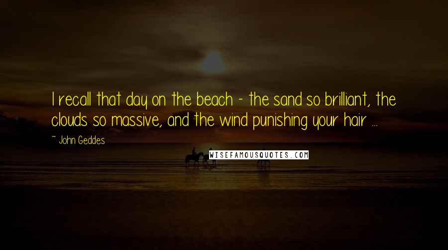 John Geddes Quotes: I recall that day on the beach - the sand so brilliant, the clouds so massive, and the wind punishing your hair ...