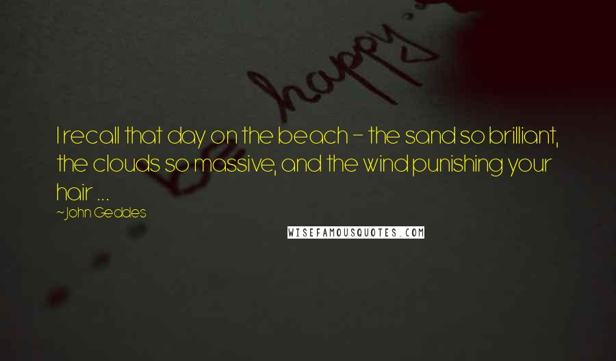 John Geddes Quotes: I recall that day on the beach - the sand so brilliant, the clouds so massive, and the wind punishing your hair ...