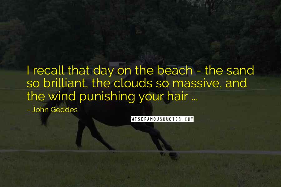 John Geddes Quotes: I recall that day on the beach - the sand so brilliant, the clouds so massive, and the wind punishing your hair ...