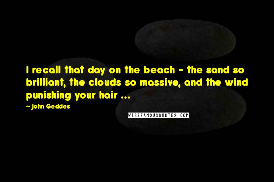 John Geddes Quotes: I recall that day on the beach - the sand so brilliant, the clouds so massive, and the wind punishing your hair ...