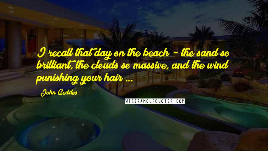 John Geddes Quotes: I recall that day on the beach - the sand so brilliant, the clouds so massive, and the wind punishing your hair ...