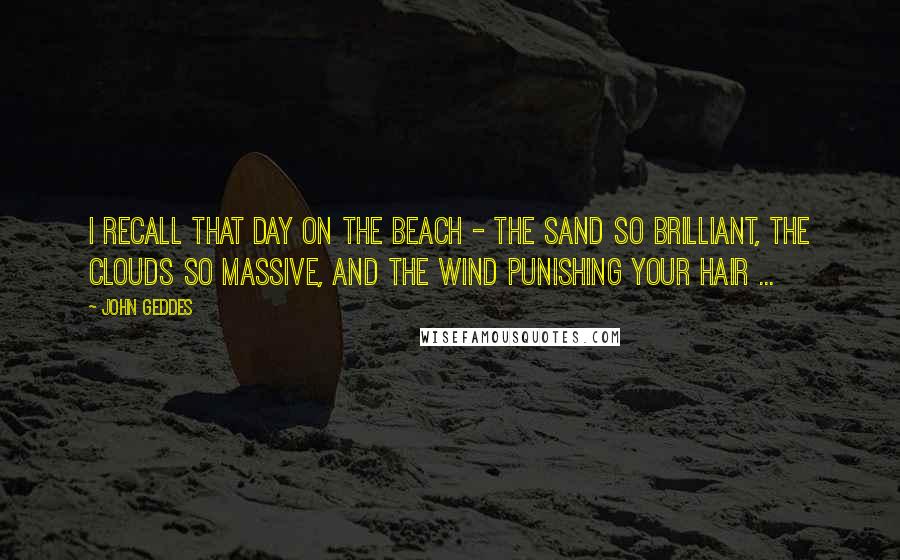 John Geddes Quotes: I recall that day on the beach - the sand so brilliant, the clouds so massive, and the wind punishing your hair ...