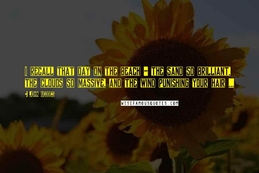 John Geddes Quotes: I recall that day on the beach - the sand so brilliant, the clouds so massive, and the wind punishing your hair ...