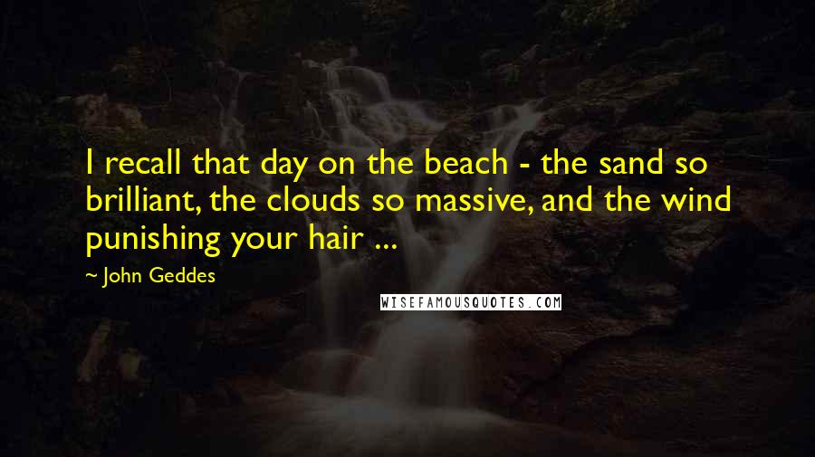 John Geddes Quotes: I recall that day on the beach - the sand so brilliant, the clouds so massive, and the wind punishing your hair ...