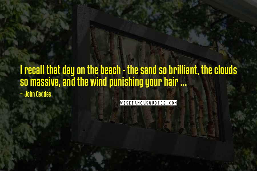 John Geddes Quotes: I recall that day on the beach - the sand so brilliant, the clouds so massive, and the wind punishing your hair ...