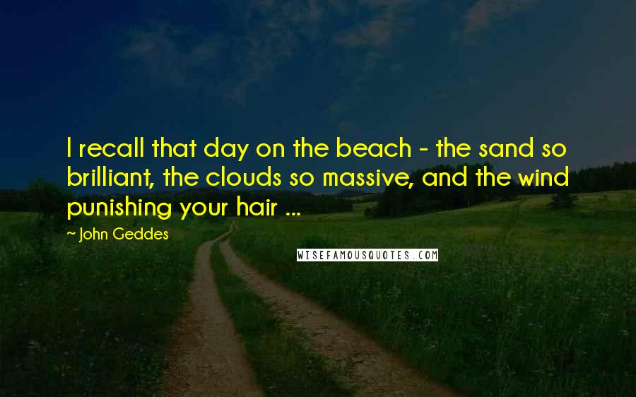 John Geddes Quotes: I recall that day on the beach - the sand so brilliant, the clouds so massive, and the wind punishing your hair ...