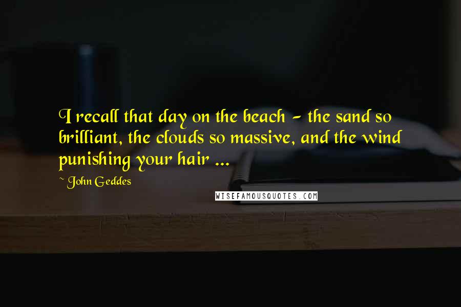 John Geddes Quotes: I recall that day on the beach - the sand so brilliant, the clouds so massive, and the wind punishing your hair ...