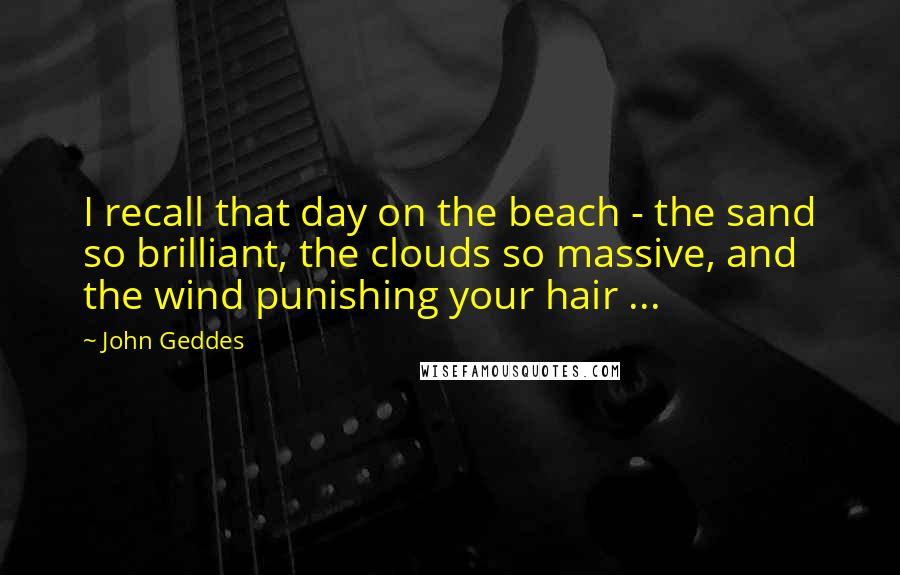 John Geddes Quotes: I recall that day on the beach - the sand so brilliant, the clouds so massive, and the wind punishing your hair ...