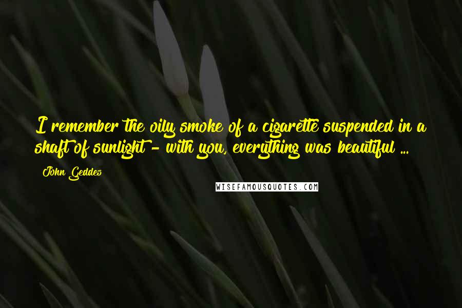 John Geddes Quotes: I remember the oily smoke of a cigarette suspended in a shaft of sunlight - with you, everything was beautiful ...