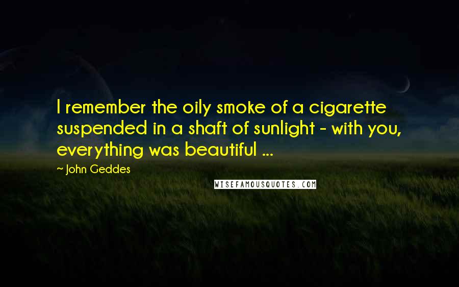 John Geddes Quotes: I remember the oily smoke of a cigarette suspended in a shaft of sunlight - with you, everything was beautiful ...