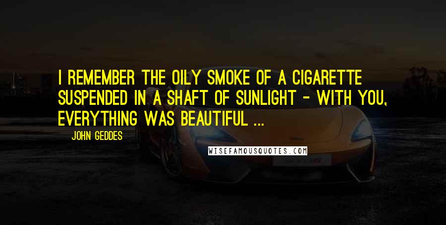 John Geddes Quotes: I remember the oily smoke of a cigarette suspended in a shaft of sunlight - with you, everything was beautiful ...