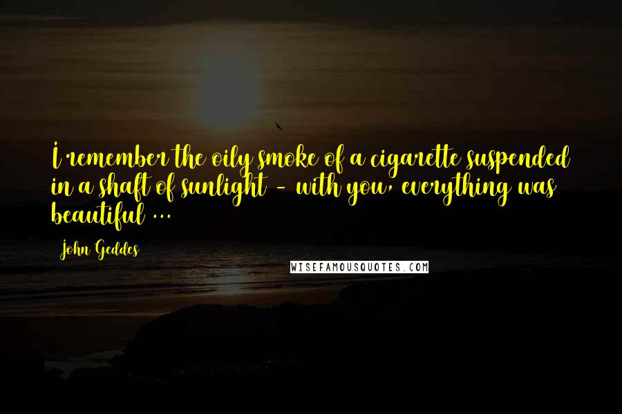 John Geddes Quotes: I remember the oily smoke of a cigarette suspended in a shaft of sunlight - with you, everything was beautiful ...