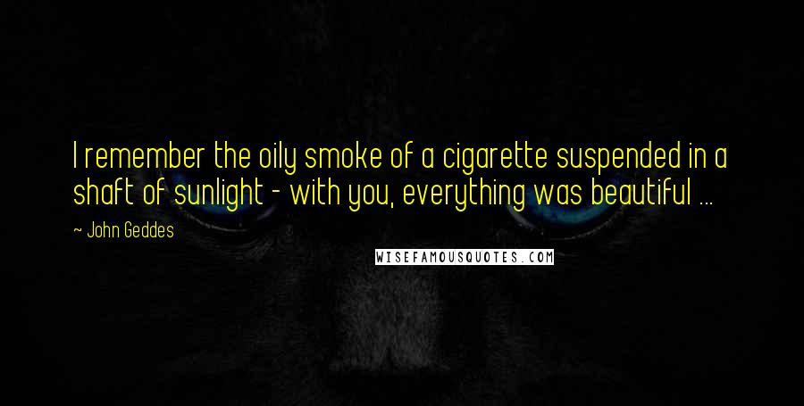 John Geddes Quotes: I remember the oily smoke of a cigarette suspended in a shaft of sunlight - with you, everything was beautiful ...