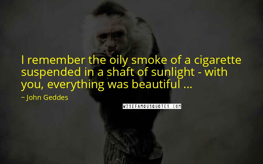 John Geddes Quotes: I remember the oily smoke of a cigarette suspended in a shaft of sunlight - with you, everything was beautiful ...