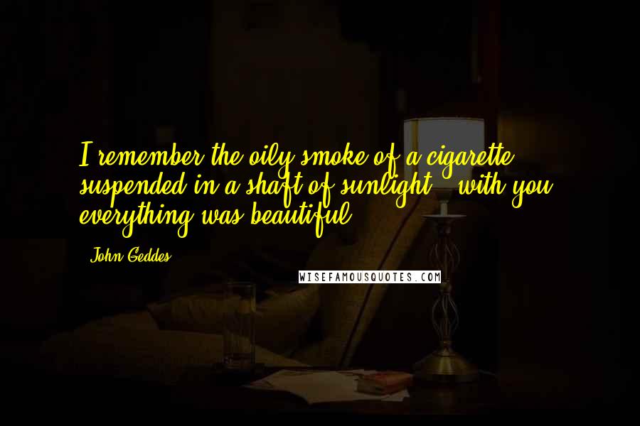 John Geddes Quotes: I remember the oily smoke of a cigarette suspended in a shaft of sunlight - with you, everything was beautiful ...