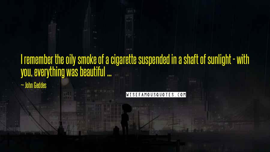 John Geddes Quotes: I remember the oily smoke of a cigarette suspended in a shaft of sunlight - with you, everything was beautiful ...
