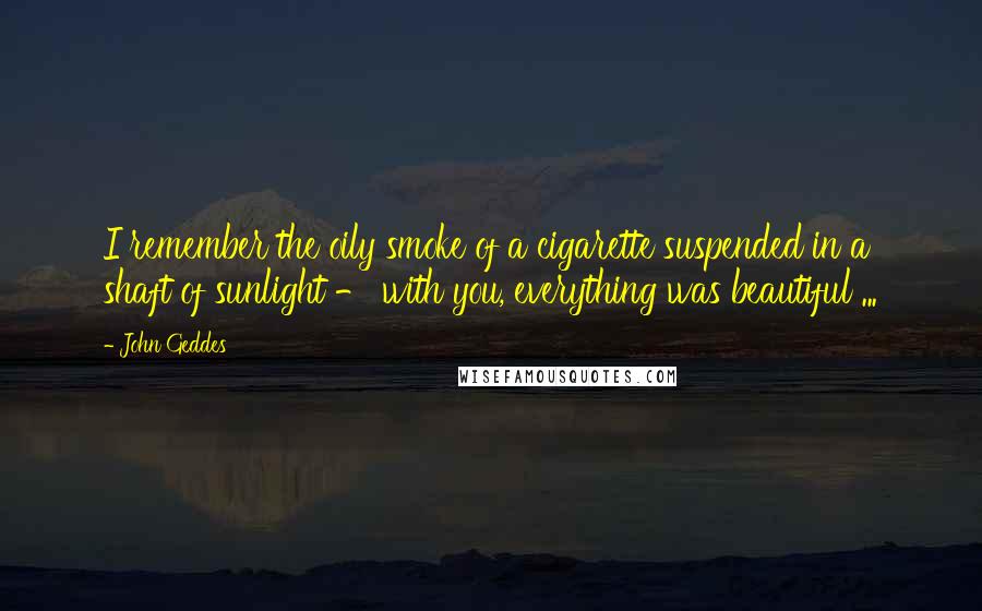 John Geddes Quotes: I remember the oily smoke of a cigarette suspended in a shaft of sunlight - with you, everything was beautiful ...