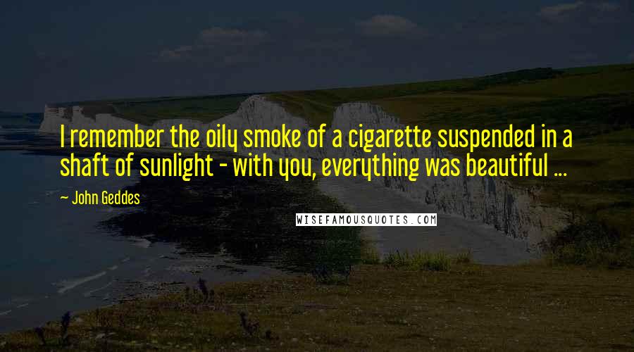 John Geddes Quotes: I remember the oily smoke of a cigarette suspended in a shaft of sunlight - with you, everything was beautiful ...