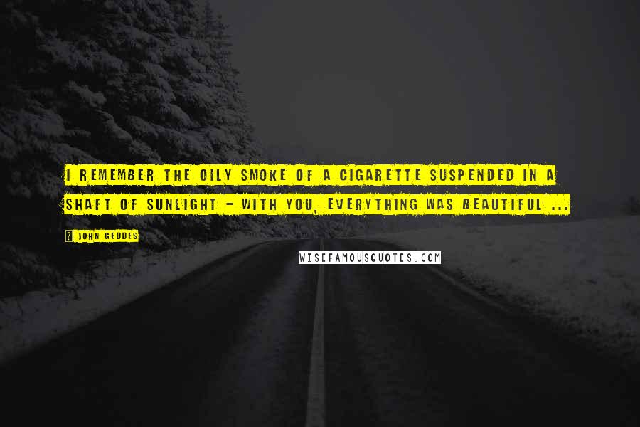 John Geddes Quotes: I remember the oily smoke of a cigarette suspended in a shaft of sunlight - with you, everything was beautiful ...
