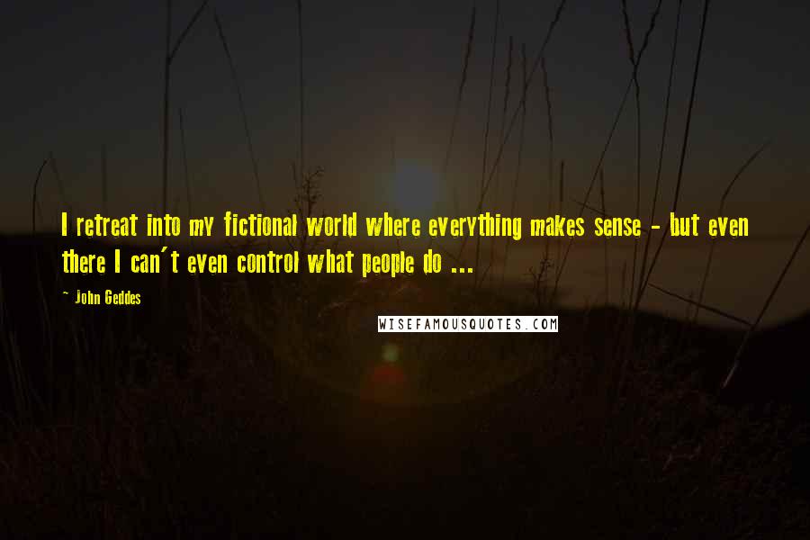 John Geddes Quotes: I retreat into my fictional world where everything makes sense - but even there I can't even control what people do ...