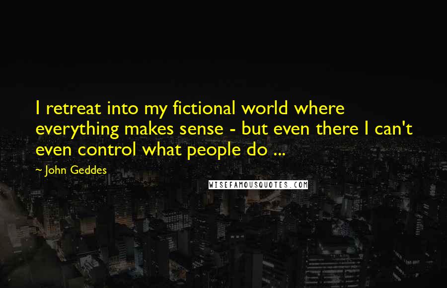 John Geddes Quotes: I retreat into my fictional world where everything makes sense - but even there I can't even control what people do ...