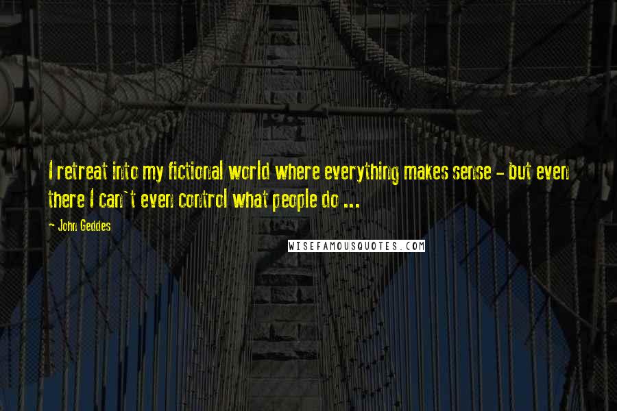 John Geddes Quotes: I retreat into my fictional world where everything makes sense - but even there I can't even control what people do ...