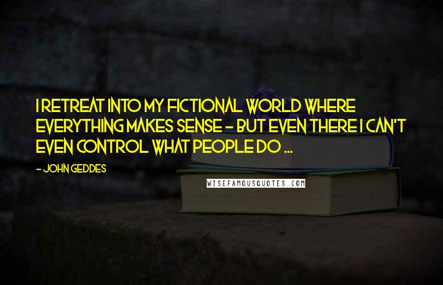 John Geddes Quotes: I retreat into my fictional world where everything makes sense - but even there I can't even control what people do ...