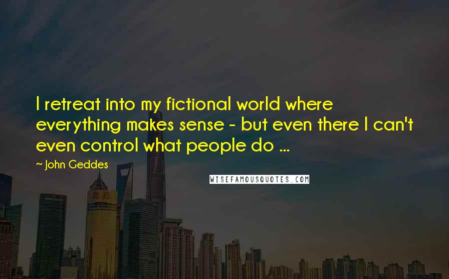 John Geddes Quotes: I retreat into my fictional world where everything makes sense - but even there I can't even control what people do ...