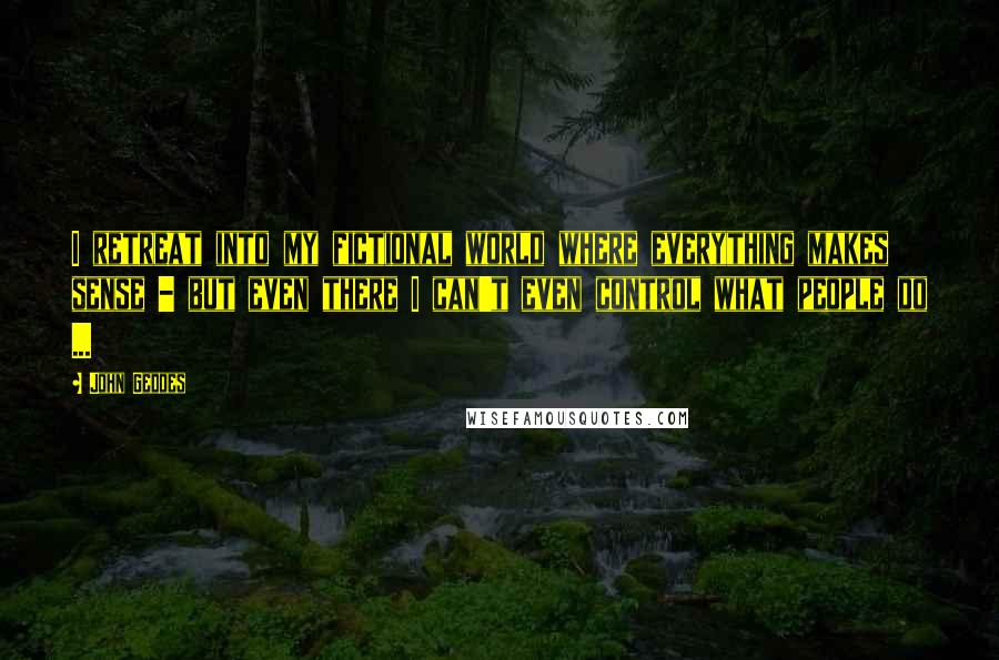 John Geddes Quotes: I retreat into my fictional world where everything makes sense - but even there I can't even control what people do ...