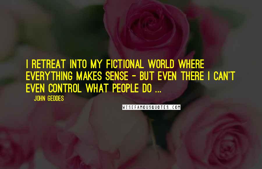 John Geddes Quotes: I retreat into my fictional world where everything makes sense - but even there I can't even control what people do ...