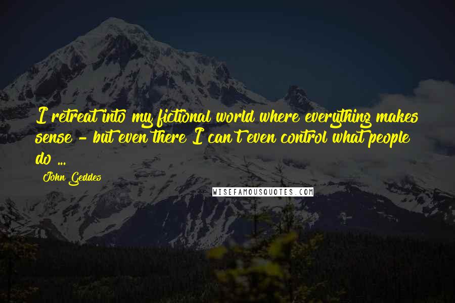 John Geddes Quotes: I retreat into my fictional world where everything makes sense - but even there I can't even control what people do ...