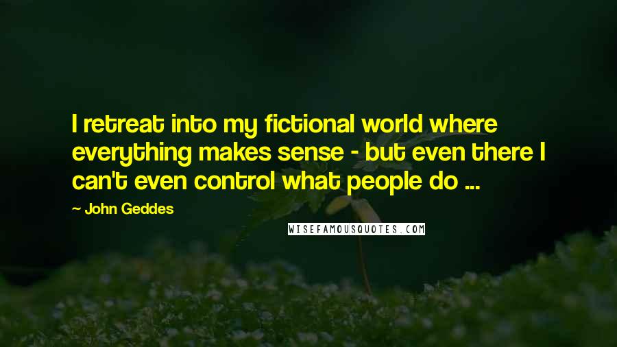 John Geddes Quotes: I retreat into my fictional world where everything makes sense - but even there I can't even control what people do ...