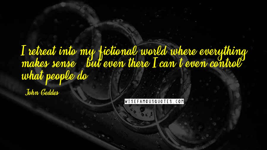 John Geddes Quotes: I retreat into my fictional world where everything makes sense - but even there I can't even control what people do ...