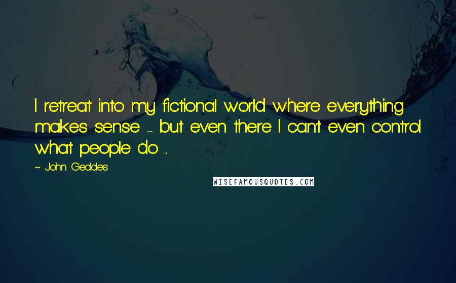 John Geddes Quotes: I retreat into my fictional world where everything makes sense - but even there I can't even control what people do ...