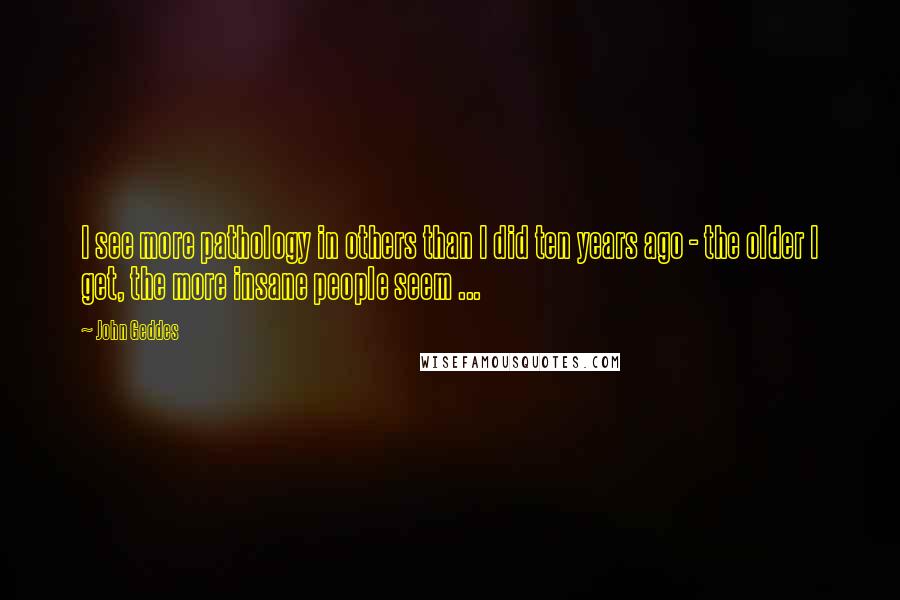 John Geddes Quotes: I see more pathology in others than I did ten years ago - the older I get, the more insane people seem ...