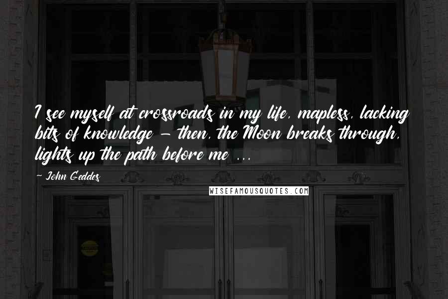 John Geddes Quotes: I see myself at crossroads in my life, mapless, lacking bits of knowledge - then, the Moon breaks through, lights up the path before me ...