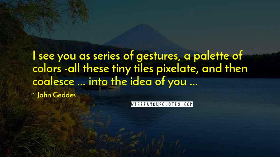 John Geddes Quotes: I see you as series of gestures, a palette of colors -all these tiny tiles pixelate, and then coalesce ... into the idea of you ...