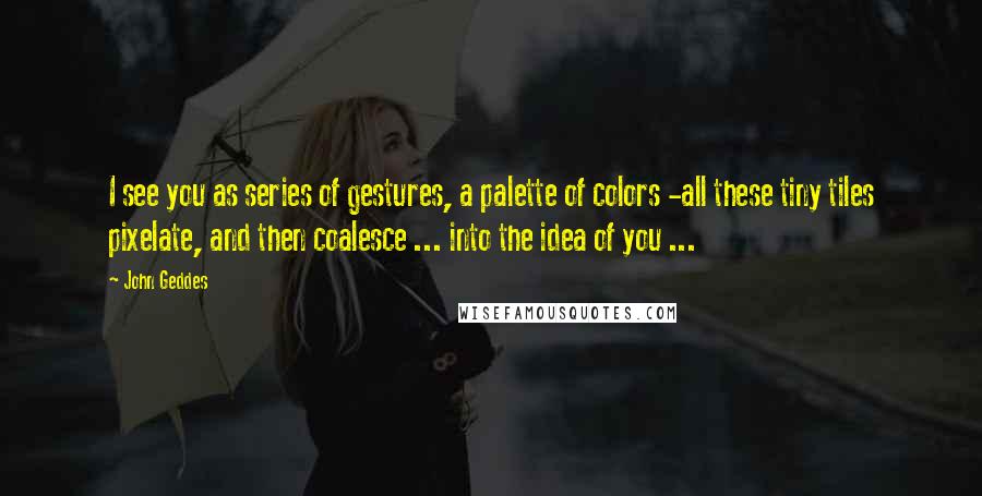 John Geddes Quotes: I see you as series of gestures, a palette of colors -all these tiny tiles pixelate, and then coalesce ... into the idea of you ...