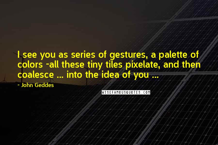 John Geddes Quotes: I see you as series of gestures, a palette of colors -all these tiny tiles pixelate, and then coalesce ... into the idea of you ...