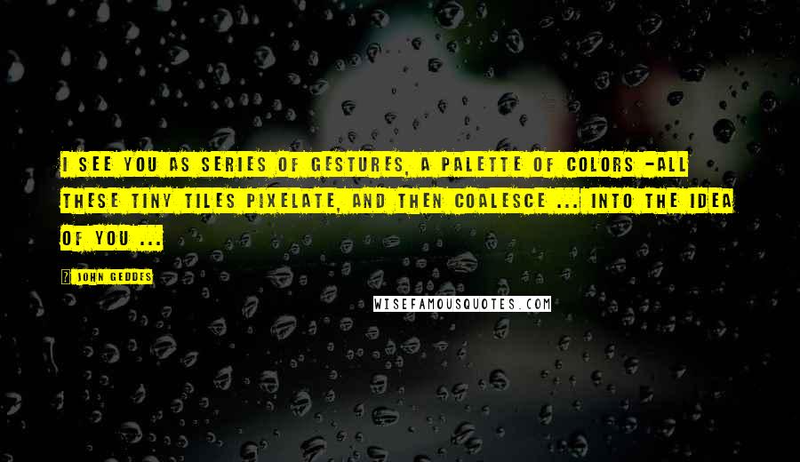 John Geddes Quotes: I see you as series of gestures, a palette of colors -all these tiny tiles pixelate, and then coalesce ... into the idea of you ...