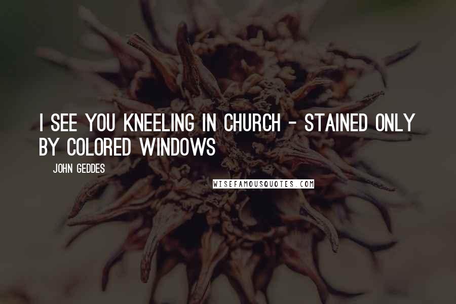 John Geddes Quotes: I see you kneeling in church - stained only by colored windows