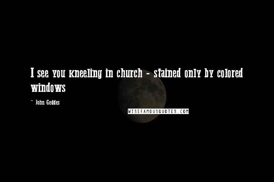 John Geddes Quotes: I see you kneeling in church - stained only by colored windows