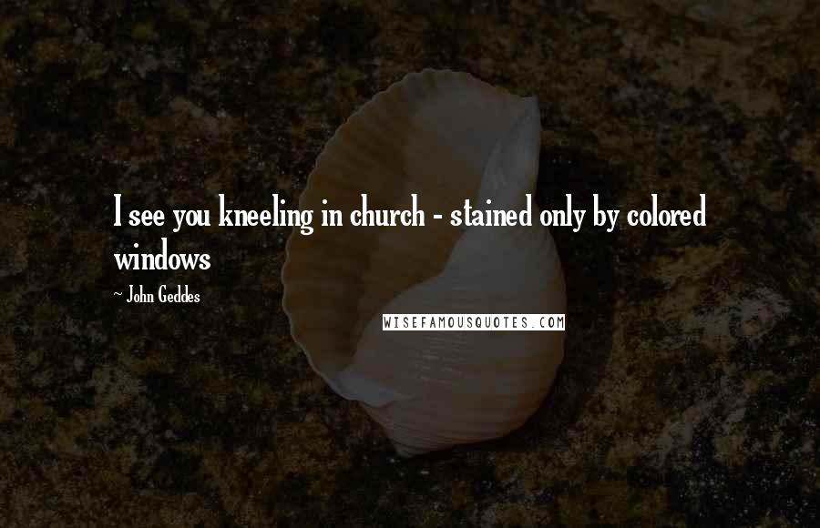 John Geddes Quotes: I see you kneeling in church - stained only by colored windows